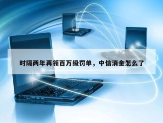 时隔两年再领百万级罚单，中信消金怎么了