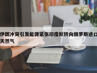 伊朗冲突引发能源紧张印度拟转向俄罗斯进口天然气